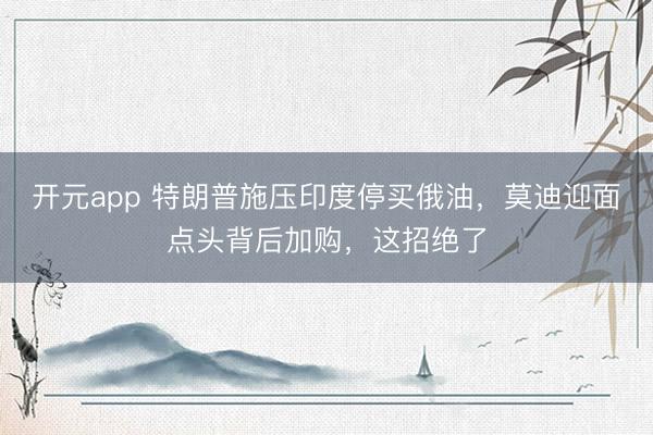 开元app 特朗普施压印度停买俄油，莫迪迎面点头背后加购，这招绝了