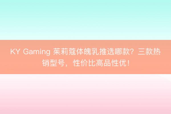 KY Gaming 茱莉蔻体魄乳推选哪款？三款热销型号，性价比高品性优！