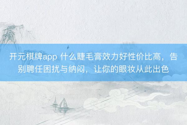 开元棋牌app 什么睫毛膏效力好性价比高,告别聘任困扰与纳闷,让你的眼妆从此出色