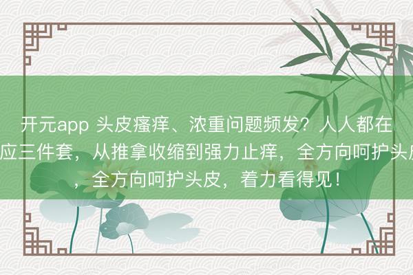 开元app 头皮瘙痒、浓重问题频发？人人都在暗暗用的头皮照应三件套，从推拿收缩到强力止痒，全方向呵护头皮，着力看得见！