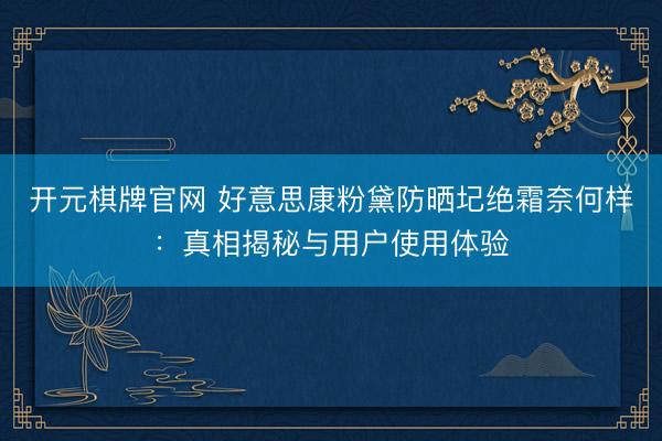 开元棋牌官网 好意思康粉黛防晒圮绝霜奈何样：真相揭秘与用户使用体验