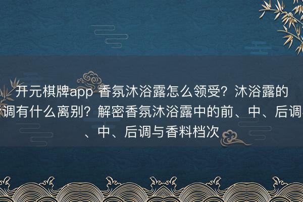 开元棋牌app 香氛沐浴露怎么领受？沐浴露的前、中、后调有什么离别？解密香氛沐浴露中的前、中、后调与香料档次
