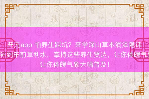 开元app 怕养生踩坑？来学深山草本润泽隐讳！从鹿茸大补到车前草利水，掌持这些养生贤达，让你体魄气象大幅普及！