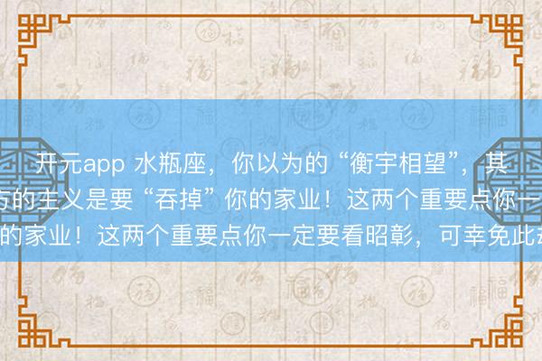 开元app 水瓶座,你以为的 “衡宇相望”,其实是 “穷鬼拍门”!对方的主义是要 “吞掉” 你的家业!这两个重要点你一定要看昭彰,可幸免此劫!