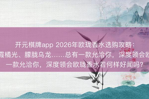 开元棋牌app 2026年欧珑香水选购攻略:精选6款热点香氛,赤霞橘光、朦胧乌龙……总有一款允洽你,深度领会欧珑香水若何样好闻吗?