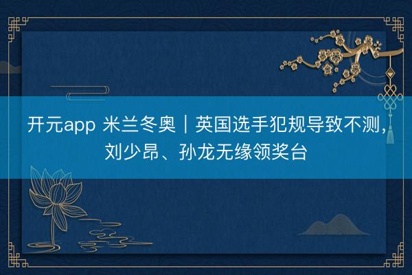 开元app 米兰冬奥｜英国选手犯规导致不测，刘少昂、孙龙无缘领奖台