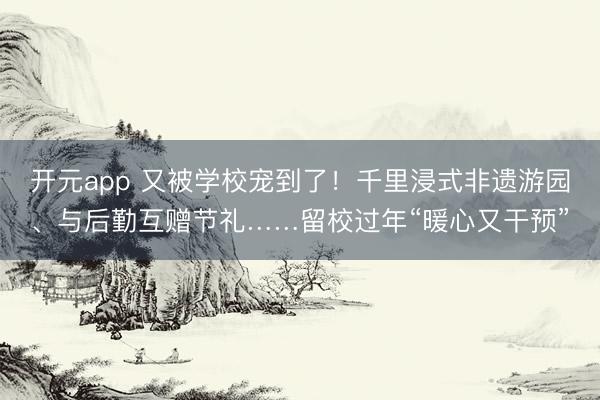 开元app 又被学校宠到了！千里浸式非遗游园、与后勤互赠节礼……留校过年“暖心又干预”