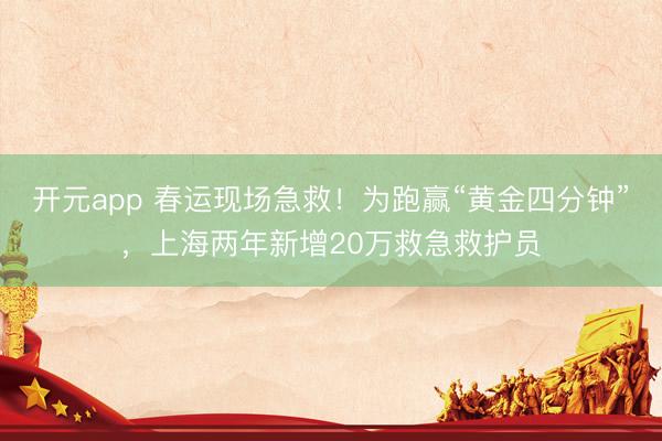 开元app 春运现场急救！为跑赢“黄金四分钟”，上海两年新增20万救急救护员