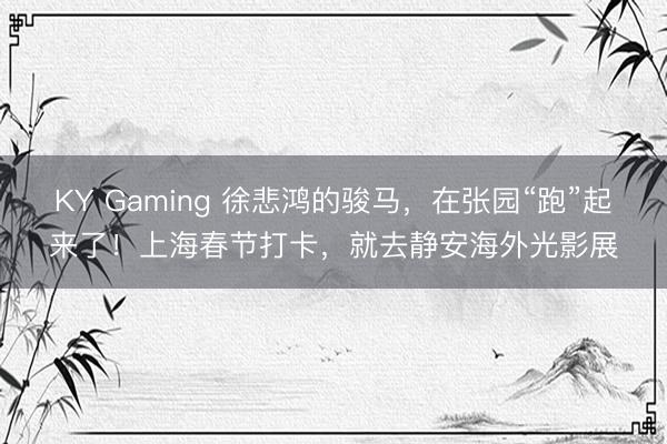 KY Gaming 徐悲鸿的骏马，在张园“跑”起来了！上海春节打卡，就去静安海外光影展