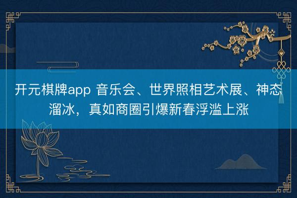 开元棋牌app 音乐会、世界照相艺术展、神态溜冰，真如商圈引爆新春浮滥上涨