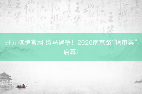 开元棋牌官网 绮马遇禧！2026南京路“禧市集”启幕！