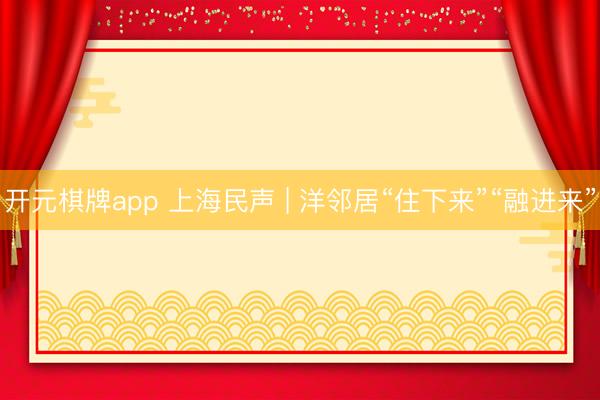 开元棋牌app 上海民声 | 洋邻居“住下来”“融进来”