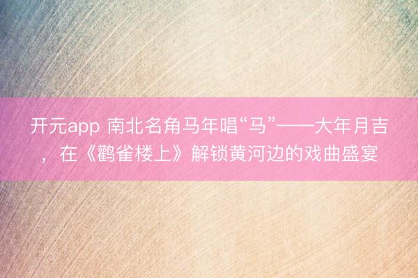 开元app 南北名角马年唱“马”——大年月吉，在《鹳雀楼上》解锁黄河边的戏曲盛宴