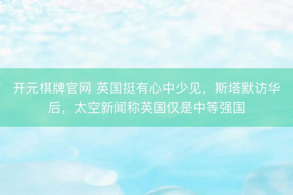 开元棋牌官网 英国挺有心中少见,斯塔默访华后,太空新闻称英国仅是中等强国