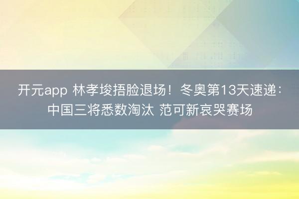 开元app 林孝埈捂脸退场！冬奥第13天速递：中国三将悉数淘汰 范可新哀哭赛场