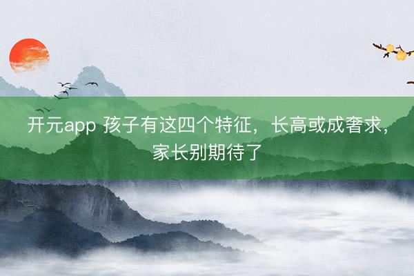 开元app 孩子有这四个特征，长高或成奢求，家长别期待了