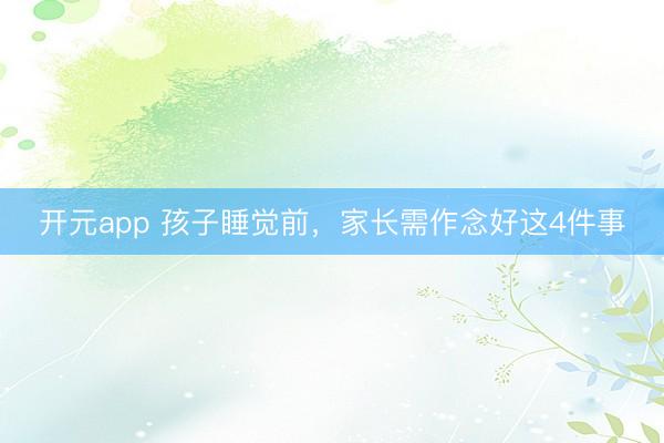 开元app 孩子睡觉前,家长需作念好这4件事