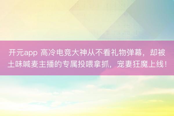 开元app 高冷电竞大神从不看礼物弹幕,却被土味喊麦主播的专属投喂拿抓,宠妻狂魔上线!