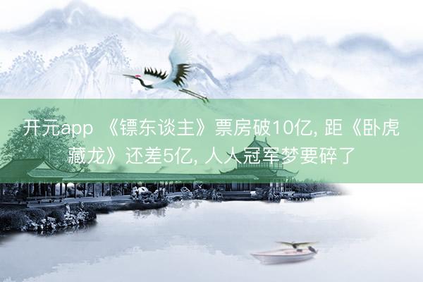 开元app 《镖东谈主》票房破10亿, 距《卧虎藏龙》还差5亿, 人人冠军梦要碎了