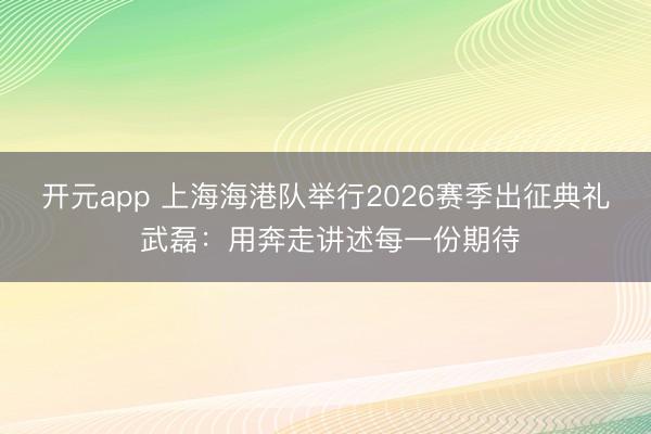 开元app 上海海港队举行2026赛季出征典礼 武磊：用奔走讲述每一份期待