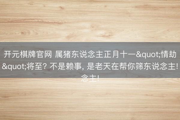 开元棋牌官网 属猪东说念主正月十一"情劫"将至? 不是赖事， 是老天在帮你筛东说念主!