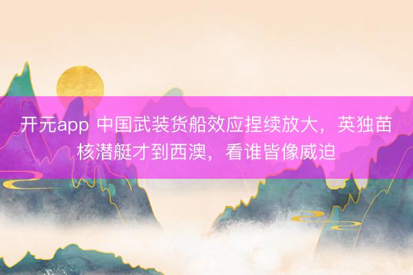 开元app 中国武装货船效应捏续放大，英独苗核潜艇才到西澳，看谁皆像威迫