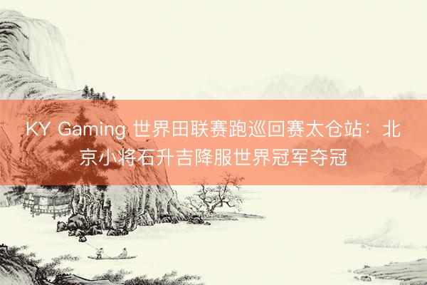 KY Gaming 世界田联赛跑巡回赛太仓站:北京小将石升吉降服世界冠军夺冠