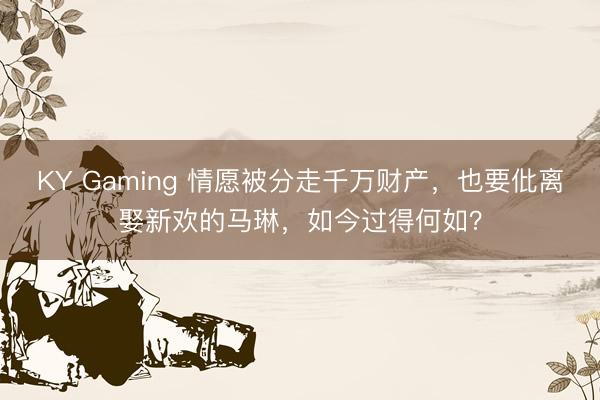 KY Gaming 情愿被分走千万财产,也要仳离娶新欢的马琳,如今过得何如?