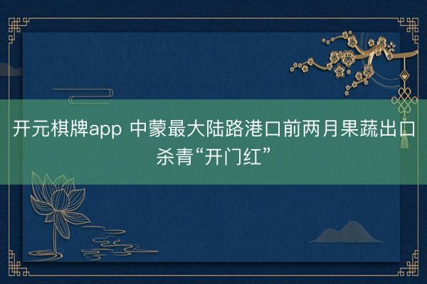 开元棋牌app 中蒙最大陆路港口前两月果蔬出口杀青“开门红”