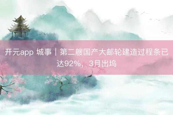 开元app 城事｜第二艘国产大邮轮建造过程条已达92%，3月出坞