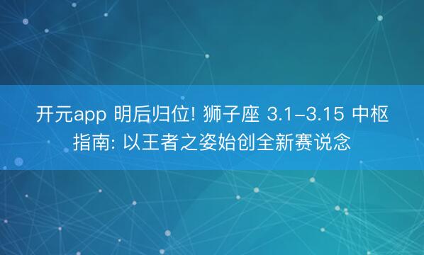 开元app 明后归位! 狮子座 3.1-3.15 中枢指南: 以王者之姿始创全新赛说念