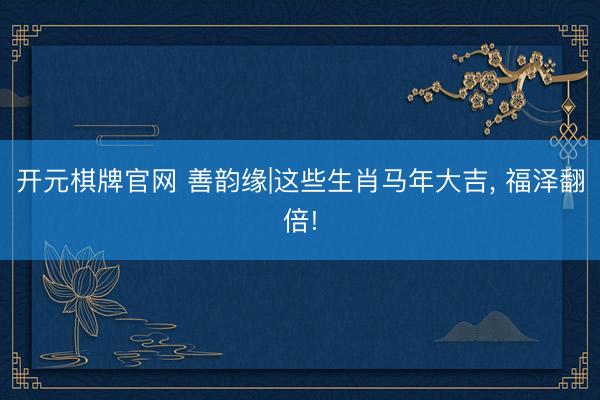 开元棋牌官网 善韵缘|这些生肖马年大吉， 福泽翻倍!
