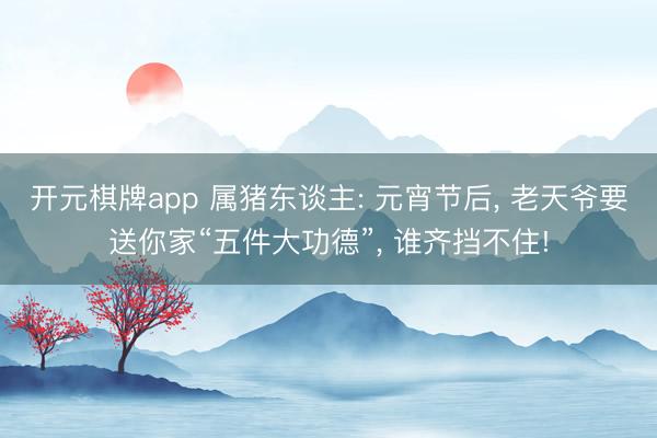 开元棋牌app 属猪东谈主: 元宵节后， 老天爷要送你家“五件大功德”， 谁齐挡不住!