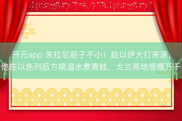 开元app 朱拉尼胆子不小！趁以伊大打来源，他在以色列后方搞温水煮青蛙，戈兰高地感慨万千