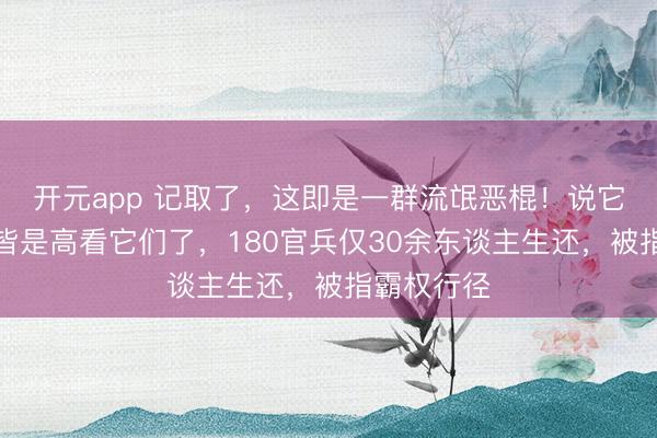 开元app 记取了，这即是一群流氓恶棍！说它们是蛮夷皆是高看它们了，180官兵仅30余东谈主生还，被指霸权行径