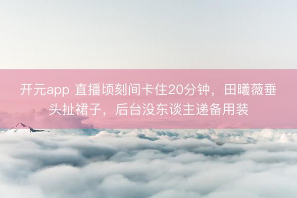 开元app 直播顷刻间卡住20分钟,田曦薇垂头扯裙子,后台没东谈主递备用装