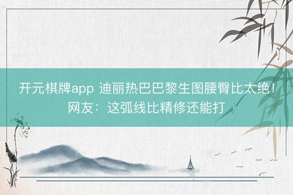 开元棋牌app 迪丽热巴巴黎生图腰臀比太绝！网友：这弧线比精修还能打