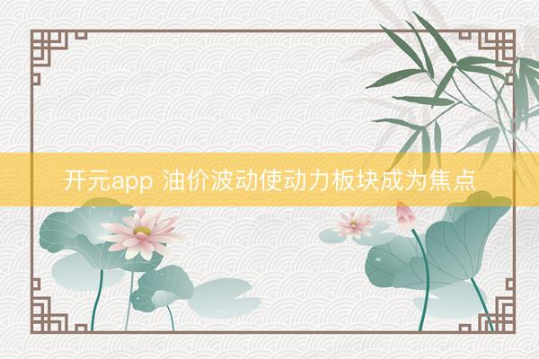 开元app 油价波动使动力板块成为焦点