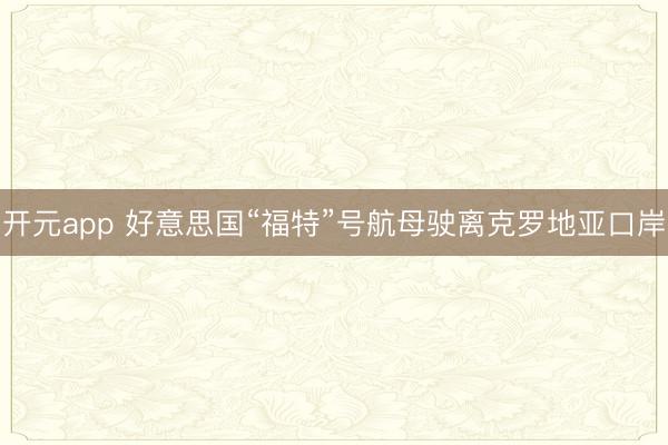 开元app 好意思国“福特”号航母驶离克罗地亚口岸