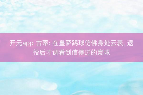 开元app 古蒂: 在皇萨踢球仿佛身处云表， 退役后才调看到信得过的寰球