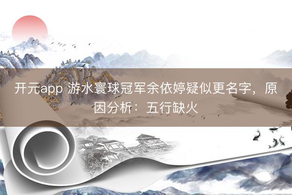 开元app 游水寰球冠军余依婷疑似更名字,原因分析:五行缺火