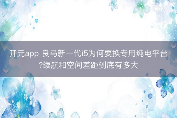 开元app 良马新一代i5为何要换专用纯电平台?续航和空间差距到底有多大