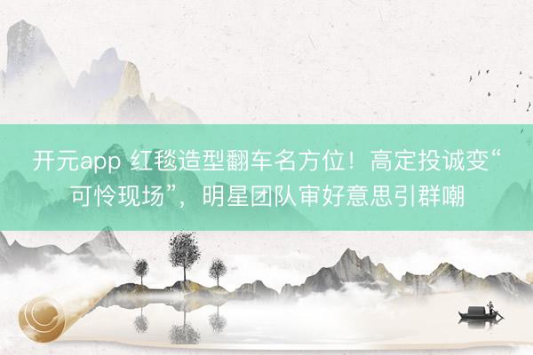开元app 红毯造型翻车名方位！高定投诚变“可怜现场”，明星团队审好意思引群嘲