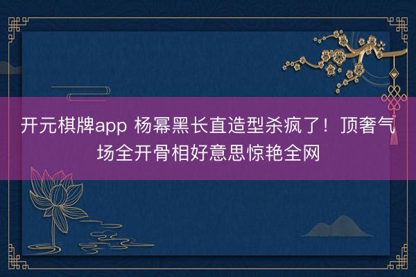 开元棋牌app 杨幂黑长直造型杀疯了!顶奢气场全开骨相好意思惊艳全网