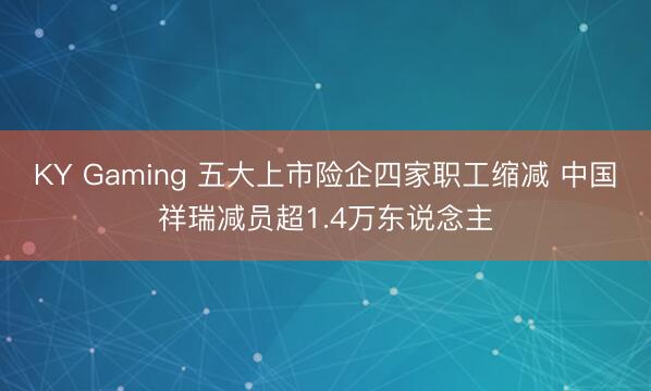 KY Gaming 五大上市险企四家职工缩减 中国祥瑞减员超1.4万东说念主