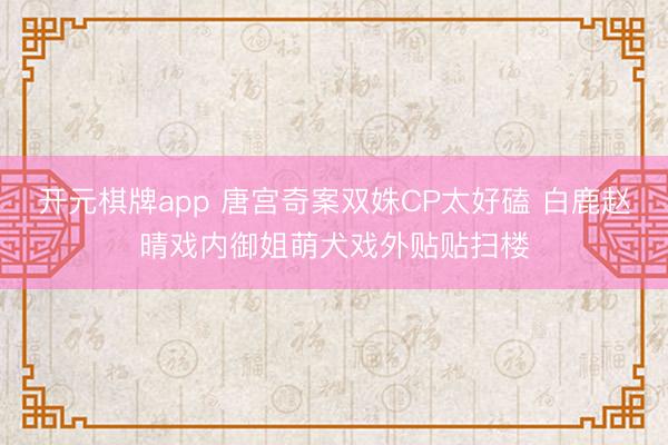 开元棋牌app 唐宫奇案双姝CP太好磕 白鹿赵晴戏内御姐萌犬戏外贴贴扫楼