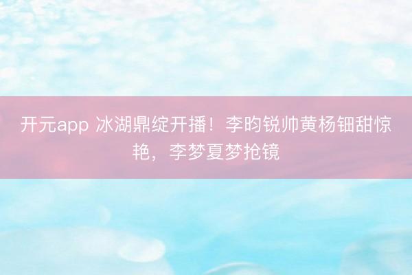 开元app 冰湖鼎绽开播!李昀锐帅黄杨钿甜惊艳,李梦夏梦抢镜