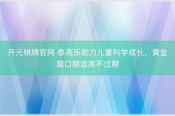 开元棋牌官网 泰高乐助力儿童科学成长,黄金窗口期追高不过期