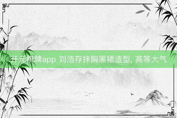 开元棋牌app 刘浩存抹胸黑裙造型，<a href=