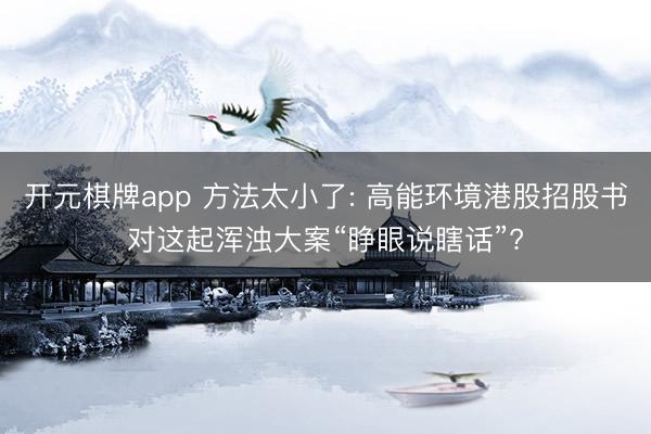 开元棋牌app 方法太小了: 高能环境港股招股书对这起浑浊大案“睁眼说瞎话”?